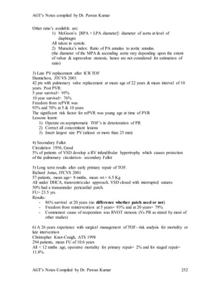 AGT’s Notes compiled by Dr. Pawan Kumar
AGT’s Notes Compiled by Dr. Pawan Kumar 252
Other ratio’s available are:
1) McGoon’s: [RPA + LPA diameter] diameter of aorta at level of
diaphragm
All taken in systole.
2) Muraoka’s index: Ratio of PA annulus to aortic annulus.
(the diameter of the MPA & ascending aorta vary depending upon the extent
of valvar & supravalvar stenosis, hence are not considered for estimation of
ratio)
3) Late PV replacement after ICR TOF
Dannielson, JTCVS 2001
42 pts with pulmonary valve replacement at mean age of 22 years & mean interval of 10
years. Post PVR:
5 year survival= 95%
10 year survival= 76%
Freedom from rePVR was
93% and 70% at 5 & 10 years
The significant risk factor for rePVR was young age at time of PVR
Lessons learnt:
1) Operate on asymptomatic TOF’s in deterioration of PR
2) Correct all concomitant lesions
3) Insert largest size PV (atleast or more than 25 mm)
4) Secondary Fallot
Circulation 1956, Gasul
5% of patients of VSD develop a RV infundibular hypertrophy which causes protection
of the pulmonary circulation- secondary Fallot
5) Long term results after early primary repair of TOF.
Richard Jonas, JTCVS 2001
57 patients, mean age= 8 mnths, mean wt.= 6.5 Kg
All under DHCA, transventricular approach. VSD closed with interrupted sutures
50% had a transannular pericardial patch.
FU= 23.5 yrs.
Results:
- 86% survival at 20 years (no difference whether patch used or not)
- Freedom from reintervention at 5 years= 93% and at 20 years= 79%
- Commonest cause of reoperation was RVOT stenosis (Vs PR as stated by most of
other studies)
6) A 26 years experience with surgical management of TOF- risk analysis for mortality or
late intervention
Christopher Knot-Craigh, ATS 1998
294 patients, mean FU of 10.6 years
All < 12 mnths age, operative mortality for primary repair= 2% and for staged repair=
11.8%.
 