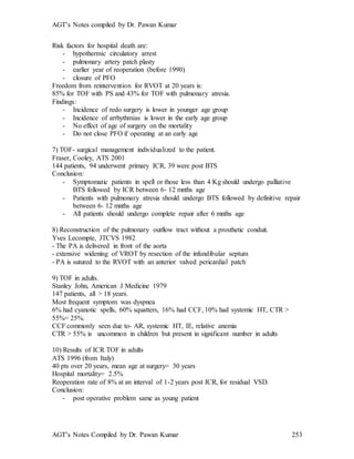 AGT’s Notes compiled by Dr. Pawan Kumar
AGT’s Notes Compiled by Dr. Pawan Kumar 253
Risk factors for hospital death are:
- hypothermic circulatory arrest
- pulmonary artery patch plasty
- earlier year of reoperation (before 1990)
- closure of PFO
Freedom from reintervention for RVOT at 20 years is:
85% for TOF with PS and 43% for TOF with pulmonary atresia.
Findings:
- Incidence of redo surgery is lower in younger age group
- Incidence of arrhythmias is lower in the early age group
- No effect of age of surgery on the mortality
- Do not close PFO if operating at an early age
7) TOF- surgical management individualized to the patient.
Fraser, Cooley, ATS 2001
144 patients, 94 underwent primary ICR, 39 were post BTS
Conclusion:
- Symptomatic patients in spell or those less than 4 Kg should undergo palliative
BTS followed by ICR between 6- 12 mnths age
- Patients with pulmonary atresia should undergo BTS followed by definitive repair
between 6- 12 mnths age
- All patients should undergo complete repair after 6 mnths age
8) Reconstruction of the pulmonary outflow tract without a prosthetic conduit.
Yves Lecompte, JTCVS 1982
- The PA is delivered in front of the aorta
- extensive widening of VROT by resection of the infundibular septum
- PA is sutured to the RVOT with an anterior valved pericardial patch
9) TOF in adults.
Stanley John, American J Medicine 1979
147 patients, all > 18 years.
Most frequent symptom was dyspnea
6% had cyanotic spells, 60% squatters, 16% had CCF, 10% had systemic HT, CTR >
55%= 25%.
CCF commonly seen due to- AR, systemic HT, IE, relative anemia
CTR > 55% is uncommon in children but present in significant number in adults
10) Results of ICR TOF in adults
ATS 1996 (from Italy)
40 pts over 20 years, mean age at surgery= 30 years
Hospital mortality= 2.5%
Reoperation rate of 8% at an interval of 1-2 years post ICR, for residual VSD.
Conclusion:
- post operative problem same as young patient
 