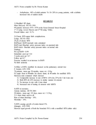AGT’s Notes compiled by Dr. Pawan Kumar
AGT’s Notes Compiled by Dr. Pawan Kumar 254
- Arrhythmias: 40% of adult patients Vs 10- 20% in young patients, with a definite
increased risk of sudden death
BT SHUNT
1) Modified BT shunt.
Marc DeLeval, JTCVS 1981.
99 patients between 1975- 1979 at the Great Ormond Street Hospital
1st 13 using woven Dacron and 2nd 86 using Teflon.
Overall failure arte= 8.1%
2) Classic BTS-upper limb complications.
Lodge, JTCVS 1983
28 pts of classic BTS
BAPI(op) BAPI (normal) ratio calculated
BAPI (op)=Brachial artery pressure index on operated side
BAPI (nor)= Brachial artery pressure index on normal side
Findings:
Pre op BAPI= 0.99
Immediate post op= 0.4
3 weeks post op= 0.7
Follow up=0.7
Exercise resulted in an increase in BAPI
No limb ischemia
3) Effect of BTS- modified & classical on the pulmonary arterial tree
F. Godart, ATS 1998
78 patients, mean age 20 months, mean wt.= 8 Kg
FU angio done at 90mnths for classic shunt, & 40 mnths for modified BTS.
McGoon ratio evaluated which showed
1) Comparable increase in size of RPA LPA (by 25%) for 5 & 6 mm size
2) Both RPA & LPA increase in similar manner & amount
3) No increase in size with 4 mm shunt
4) Increased rate of tenting & stenosis with MBTS
4) BTS in neonates.
Amruta institute, IJCTS 2001
20 infants, mean age= 82 days, mean wt.= 3.2 Kg
3.5- 4mm shunt used in all
Rate of shunt blocking= 10%
Mortality= 10%
5) BTS causing growth of contra lateral PA.
Jehangiri, ATS 1999
Showed equal growth of both the branched PA’s with a modified BTS (either side)
 