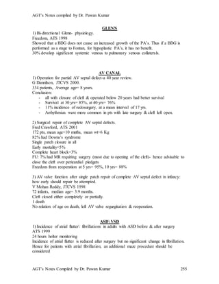 AGT’s Notes compiled by Dr. Pawan Kumar
AGT’s Notes Compiled by Dr. Pawan Kumar 255
GLENN
1) Bi-directional Glenn- physiology.
Freedom, ATS 1998
Showed that a BDG does not cause an increased growth of the PA’s. Thus if a BDG is
performed as a stage to Fontan, for hypoplastic PA’s, it has no benefit.
30% devolop significant systemic venous to pulmonary venous collaterals.
AV CANAL
1) Operation for partial AV septal defect-a 40 year review.
G Dannilson, JTCVS 2000.
334 patients, Average age= 8 years.
Conclusion:
- all with closure of cleft & operated below 20 years had better survival
- Survival at 30 yrs= 85%, at 40 yrs= 76%
- 11% incidence of redosurgery, at a mean interval of 17 yrs.
- Arrhythmias were more common in pts with late surgery & cleft left open.
2) Surgical repair of complete AV septal defects.
Fred Crawford, ATS 2001
172 pts, mean age=10 mnths, mean wt=6 Kg
82% had Downs’s syndrome
Single patch closure in all
Early mortality=5%
Complete heart block=3%
FU: 7% had MR requiring surgery (most due to opening of the cleft)- hence advisable to
close the cleft over pericardial pledgets
Freedom from reoperation at 5 yrs= 95%, 10 yrs= 88%
3) AV valve function after single patch repair of complete AV septal defect in infancy:
how early should repair be attempted.
V Mohan Reddy, JTCVS 1998
72 infants, median age= 3.9 months.
Cleft closed either completely or partially.
1 death
No relation of age on death, left AV valve regurgitation & reoperation.
ASD VSD
1) Incidence of atrial flutter fibrillations in adults with ASD before & after surgery
ATS 1999
24 hours holter monitoring
Incidence of atrial flutter is reduced after surgery but no significant change in fibrillation.
Hence for patients with atrial fibrillation, an additional maze procedure should be
considered
 