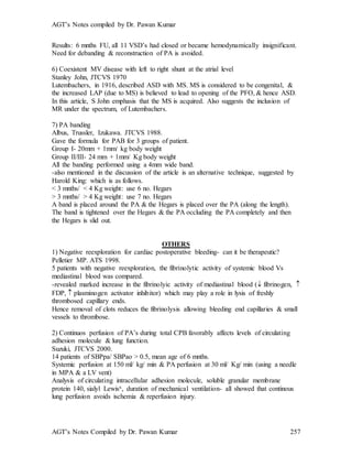 AGT’s Notes compiled by Dr. Pawan Kumar
AGT’s Notes Compiled by Dr. Pawan Kumar 257
Results: 6 mnths FU, all 11 VSD’s had closed or became hemodynamically insignificant.
Need for debanding & reconstruction of PA is avoided.
6) Coexistent MV disease with left to right shunt at the atrial level
Stanley John, JTCVS 1970
Lutembachers, in 1916, described ASD with MS. MS is considered to be congenital, &
the increased LAP (due to MS) is believed to lead to opening of the PFO, & hence ASD.
In this article, S John emphasis that the MS is acquired. Also suggests the inclusion of
MR under the spectrum, of Lutembachers.
7) PA banding
Albus, Trussler, Izukawa. JTCVS 1988.
Gave the formula for PAB for 3 groups of patient.
Group I- 20mm + 1mm/ kg body weight
Group II/III- 24 mm + 1mm/ Kg body weight
All the banding performed using a 4mm wide band.
-also mentioned in the discussion of the article is an alternative technique, suggested by
Harold King: which is as follows.
< 3 mnths/ < 4 Kg weight: use 6 no. Hegars
> 3 mnths/ > 4 Kg weight: use 7 no. Hegars
A band is placed around the PA & the Hegars is placed over the PA (along the length).
The band is tightened over the Hegars & the PA occluding the PA completely and then
the Hegars is slid out.
OTHERS
1) Negative reexploration for cardiac postoperative bleeding- can it be therapeutic?
Pelletier MP. ATS 1998.
5 patients with negative reexploration, the fibrinolytic activity of systemic blood Vs
mediastinal blood was compared.
-revealed marked increase in the fibrinolyic activity of mediastinal blood ( fibrinogen, 
FDP,  plasminogen activator inhibitor) which may play a role in lysis of freshly
thrombosed capillary ends.
Hence removal of clots reduces the fibrinolysis allowing bleeding end capillaries & small
vessels to thrombose.
2) Continuos perfusion of PA’s during total CPB favorably affects levels of circulating
adhesion molecule & lung function.
Suzuki, JTCVS 2000.
14 patients of SBPpa/ SBPao > 0.5, mean age of 6 mnths.
Systemic perfusion at 150 ml/ kg/ min & PA perfusion at 30 ml/ Kg/ min (using a needle
in MPA & a LV vent)
Analysis of circulating intracellular adhesion molecule, soluble granular membrane
protein 140, sialyl Lewisx, duration of mechanical ventilation- all showed that continous
lung perfusion avoids ischemia & reperfusion injury.
 