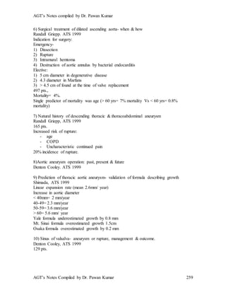 AGT’s Notes compiled by Dr. Pawan Kumar
AGT’s Notes Compiled by Dr. Pawan Kumar 259
6) Surgical treatment of dilated ascending aorta- when & how
Randall Griepp. ATS 1999
Indication for surgery:
Emergency-
1) Dissection
2) Rupture
3) Intramural hemtoma
4) Destruction of aortic annulus by bacterial endocarditis
Elective:
1) 5 cm diameter in degenerative disease
2) 4.3 diameter in Marfans
3) > 4.5 cm of found at the time of valve replacement
497 pts.,
Mortality= 4%.
Single predictor of mortality was age (> 60 yrs= 7% mortality Vs < 60 yrs= 0.8%
mortality)
7) Natural history of descending thoracic & thoracoabdominal aneurysm
Randall Griepp, ATS 1999
165 pts.
Increased risk of rupture:
- age
- COPD
- Uncharacteristic continued pain
20% incidence of rupture.
8)Aortic aneurysm operation: past, present & future
Denton Cooley. ATS 1999
9) Prediction of thoracic aortic aneurysm- validation of formula describing growth
Shimada, ATS 1999
Linear expansion rate (mean 2.6mm/ year)
Increase in aortic diameter
< 40mm= 2 mm/year
40-49= 2.3 mm/year
50-59= 3.6 mm/year
> 60= 5.6 mm/ year
Yale formula underestimated growth by 0.8 mm
Mt. Sinai formula overestimated growth 1.5cm
Osaka formula overestimated growth by 0.2 mm
10) Sinus of valsalva- aneurysm or rupture, management & outcome.
Denton Cooley, ATS 1999
129 pts.
 