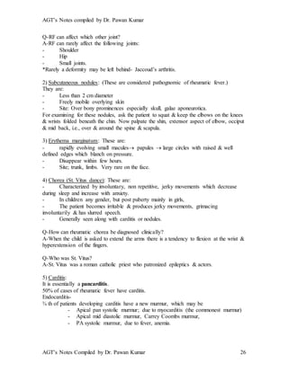 AGT’s Notes compiled by Dr. Pawan Kumar
AGT’s Notes Compiled by Dr. Pawan Kumar 26
Q-RF can affect which other joint?
A-RF can rarely affect the following joints:
- Shoulder
- Hip
- Small joints.
*Rarely a deformity may be left behind- Jaccoud’s arthritis.
2) Subcutaneous nodules: (These are considered pathognomic of rheumatic fever.)
They are:
- Less than 2 cm diameter
- Freely mobile overlying skin
- Site: Over bony prominences especially skull, galae aponeurotica.
For examining for these nodules, ask the patient to squat & keep the elbows on the knees
& wrists folded beneath the chin. Now palpate the shin, extensor aspect of elbow, occiput
& mid back, i.e., over & around the spine & scapula.
3) Erythema marginatum: These are:
- rapidly evolving small macules papules  large circles with raised & well
defined edges which blanch on pressure.
- Disappear within few hours.
- Site; trunk, limbs. Very rare on the face.
4) Chorea (St. Vitus dance): These are:
- Characterized by involuntary, non repetitive, jerky movements which decrease
during sleep and increase with anxiety.
- In children any gender, but post puberty mainly in girls,
- The patient becomes irritable & produces jerky movements, grimacing
involuntarily & has slurred speech.
- Generally seen along with carditis or nodules.
Q-How can rheumatic chorea be diagnosed clinically?
A-When the child is asked to extend the arms there is a tendency to flexion at the wrist &
hyperextension of the fingers.
Q-Who was St. Vitus?
A-St. Vitus was a roman catholic priest who patronized epileptics & actors.
5) Carditis:
It is essentially a pancarditis.
50% of cases of rheumatic fever have carditis.
Endocarditis-
¾ th of patients developing carditis have a new murmur, which may be
- Apical pan systolic murmur; due to myocarditis (the commonest murmur)
- Apical mid diastolic murmur, Carrey Coombs murmur,
- PA systolic murmur, due to fever, anemia.
 