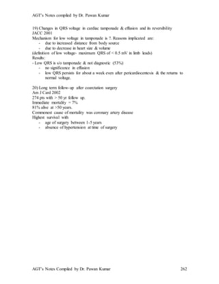 AGT’s Notes compiled by Dr. Pawan Kumar
AGT’s Notes Compiled by Dr. Pawan Kumar 262
19) Changes in QRS voltage in cardiac tamponade & effusion and its reversibility
JACC 2001
Mechanism for low voltage in tamponade is ?. Reasons implicated are:
- due to increased distance from body source
- due to decrease in heart size & volume
(definition of low voltage- maximum QRS of < 0.5 mV in limb leads)
Results:
- Low QRS is s/o tamponade & not diagnostic (53%)
- no significance in effusion
- low QRS persists for about a week even after pericardiocentesis & the returns to
normal voltage.
20) Long term follow-up after coarctation surgery
Am J Card 2002
274 pts with > 50 yr follow up.
Immediate mortality = 7%
81% alive at >50 years.
Commonest cause of mortality was coronary artery disease
Highest survival with
- age of surgery between 1-5 years
- absence of hypertension at time of surgery
 