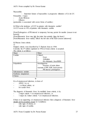 AGT’s Notes compiled by Dr. Pawan Kumar
AGT’s Notes Compiled by Dr. Pawan Kumar 27
Myocarditis-
- Important feature of myocarditis is progressive dilatation of LA & LV.
Pericarditis- 2 types
- Acute fibrinous
- Effusion
(pericarditis is associated with severe forms of carditis.)
Q-What is the incidence of CCF in patients with rheumatic carditis?
A-CCF occurs in 10% of patients with rheumatic carditis.
[Note:Prolongation of PR interval is temporary but may persist for months (reason is not
known)]
[Note:Rheumatic fever may lick the joints but certainly bites the heart.]
[Note:Rheumatic fever mainly affects the left side of the heart (reason unknown)]
Q-Discuss Jones criteria.
A-
Original criteria were described by T. Duckett Jones in 1944.
Currently the 4th edition (updated in 1992) of Jones criteria is accepted.
The criteria is as follows:
Major Minor
Carditis Clinical-
- Fever
- Arthralgia
- H/o rheumatic fever/RHD
Polyarthritis Investigations-
- Presence of acute phase
reactants (CRP, ESR, leucocytosis)
- PR interval prolongation
Subcutaneous nodules
Erythema marginatum
Chorea
+
E/o of streptococcal infection, in form of
- ASLO +ve, or
- + ve throat culture, or
- h/o scarlet fever.
The diagnosis of rheumatic fever, by modified Jones criteria, is by
- 2 major criteria + e/o streptococcal infection, or
- 1 major & 2 minor criteria + e/o streptococcal infection.
If there is no supporting e/o streptococcal infection then a diagnosis of rheumatic fever
should not be accepted, except in 2 conditions:
- only signs of chorea, or
- only signs of carditis.
 