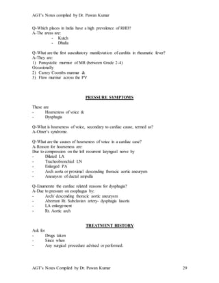 AGT’s Notes compiled by Dr. Pawan Kumar
AGT’s Notes Compiled by Dr. Pawan Kumar 29
Q-Which places in India have a high prevalence of RHD?
A-The areas are:
- Kutch
- Dhulia
Q-What are the first auscultatory manifestation of carditis in rheumatic fever?
A-They are:
1) Pansystolic murmur of MR (between Grade 2-4)
Occasionally
2) Carrey Coombs murmur &
3) Flow murmur across the PV
PRESSURE SYMPTOMS
These are
- Hoarseness of voice &
- Dysphagia
Q-What is hoarseness of voice, secondary to cardiac cause, termed as?
A-Otner’s syndrome.
Q-What are the causes of hoarseness of voice in a cardiac case?
A-Reason for hoarseness are:
Due to compression on the left recurrent laryngeal nerve by
- Dilated LA
- Tracheobronchial LN
- Enlarged PA
- Arch aorta or proximal descending thoracic aortic aneurysm
- Aneurysm of ductal ampulla
Q-Enumerate the cardiac related reasons for dysphagia?
A-Due to pressure on esophagus by:
- Arch/ descending thoracic aortic aneurysm
- Aberrant Rt. Subclavian artery- dysphagia lusoria
- LA enlargement
- Rt. Aortic arch
TREATMENT HISTORY
Ask for
- Drugs taken
- Since when
- Any surgical procedure advised or performed.
 
