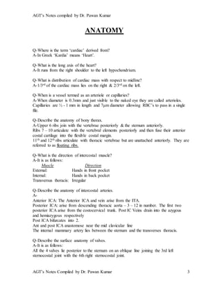 AGT’s Notes compiled by Dr. Pawan Kumar
AGT’s Notes Compiled by Dr. Pawan Kumar 3
ANATOMY
Q-Where is the term ‘cardiac’ derived from?
A-In Greek ‘Kardia’ means ‘Heart’.
Q-What is the long axis of the heart?
A-It runs from the right shoulder to the left hypochondrium.
Q-What is distribution of cardiac mass with respect to midline?
A-1/3rd of the cardiac mass lies on the right & 2/3rd on the left.
Q-When is a vessel termed as an arteriole or capillaries?
A-When diameter is 0.3mm and just visible to the naked eye they are called arterioles.
Capillaries are ½ - 1 mm in length and 7μm diameter allowing RBC’s to pass in a single
file.
Q-Describe the anatomy of bony thorax.
A-Upper 6 ribs join with the vertebrae posteriorly & the sternum anteriorly.
Ribs 7 – 10 articulate with the vertebral elements posteriorly and then fuse their anterior
costal cartilage into the flexible costal margin.
11th and 12th ribs articulate with thoracic vertebrae but are unattached anteriorly. They are
referred to as floating ribs.
Q-What is the direction of intercostal muscle?
A-It is as follows:
Muscle Direction
External: Hands in front pocket
Internal: Hands in back pocket
Transversus thoracis: Irregular
Q-Describe the anatomy of intercostal arteries.
A-
Anterior ICA: The Anterior ICA and vein arise from the ITA.
Posterior ICA: arise from descending thoracic aorta – 3 – 12 in number. The first two
posterior ICA arise from the costocervical trunk. Post IC Veins drain into the azygous
and hemiazygous respectively
Post ICA bifurcates into 2.
Ant and post ICA anastomose near the mid clavicular line
The internal mammary artery lies between the sternum and the transverses thoracis.
Q-Describe the surface anatomy of valves.
A-It is as follows:
All the 4 valves lie posterior to the sternum on an oblique line joining the 3rd left
sternocostal joint with the 6th right sternocostal joint.
 