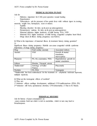 AGT’s Notes compiled by Dr. Pawan Kumar
AGT’s Notes Compiled by Dr. Pawan Kumar 30
MEDICAL ILLNESS IN PAST
Ask for
- Diabetes- important for CAD, post operative wound healing
- Hypertension
- Tuberculosis- ask for presence of low grade fever with/ without rigors in evening,
anorexia, weight loss, hemoptysis, scars or sinuses.
- Syphilis
- Bleeding disorder- for intra op & post op anticoagulation
- Hematemesis/ malena- for intra op & post op anticoagulation
- Maternal diabetes- higher incidence of child having TGA, VSD
- Maternal SLE- higher incidence of child having congenital complete heart block
- Drugs taken & illness during pregnancy (see below).
Q-What is the importance of maternal illness & treatment history during gestation?
A-
Significant illness during pregnancy: Rubella can cause congenital rubella syndrome
Importance of drugs during pregnancy:
Drug Fetal cardiac anomaly Associated defects
Alcohol VSD Growth & mental
retardation,
microcephaly
Phenytoin PS, AS, coarctation, PDA Hypertelorism, growth &
mental retardation
Lithium Ebsteins, Tricuspid atresia
Thalidomide# Tetrology of Fallot/
Truncus
Phacomelia
Warfarin PS, PDA Teratogenic
#Thalidomide has been reintroduced for the treatment of – erhythema nodosum leprosum,
multiple myeloma.
Q-What are the teratogenic effects of warfarin?
A-They are:
1st trimester- affects cartilage development, additional CVS malformations (PDA, PS)
2nd trimester- still born, spontaneous abortion, CNS abnormality (? Due to IC bleed).
PERSONAL HISTORY
Ask for history of paan consumption as;
- paan contains betel nut which is rich in aracholine, which in turn may lead to
bronchospasm.
 
