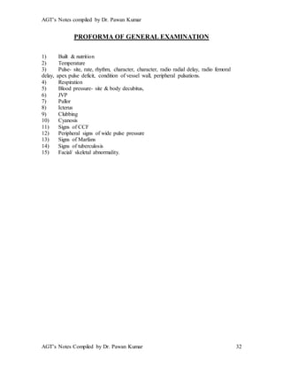 AGT’s Notes compiled by Dr. Pawan Kumar
AGT’s Notes Compiled by Dr. Pawan Kumar 32
PROFORMA OF GENERAL EXAMINATION
1) Built & nutrition
2) Temperature
3) Pulse- site, rate, rhythm, character, character, radio radial delay, radio femoral
delay, apex pulse deficit, condition of vessel wall, peripheral pulsations.
4) Respiration
5) Blood pressure- site & body decubitus,
6) JVP
7) Pallor
8) Icterus
9) Clubbing
10) Cyanosis
11) Signs of CCF
12) Peripheral signs of wide pulse pressure
13) Signs of Marfans
14) Signs of tuberculosis
15) Facial/ skeletal abnormality.
 