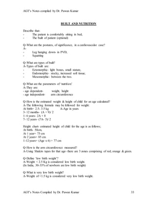AGT’s Notes compiled by Dr. Pawan Kumar
AGT’s Notes Compiled by Dr. Pawan Kumar 33
BUILT AND NUTRITION
Describe that-
- The patient is comfortably sitting in bed,
- The built of patient (optional)
Q-What are the postures, of significance, in a cardiovascular case?
A-
- Leg hanging down- in PVD,
- Squatting
Q-What are types of built?
A-Types of built are:
- Ectomorphic- light bones, small stature,
- Endomorphic- stocky, increased soft tissue,
- Mesomorphic- between the two.
Q-What are the parameters of ‘nutrition’
A-They are:
- age dependent- weight, height
- age independent- arm circumference
Q-How is the estimated weight & height of child for an age calculated?
A-The following formula may be followed for weight:
At birth= 2.5- 3.5 kg A-Age in years
3- 12 months- (A + 9)/ 2
1- 6 years- 2A + 8
7- 12 years- (7A- 5)/ 2
Height chart- estimated height of child for the age is as follows;
At birth- 50cm,
At 1 year= 75 cm
At 2 years= 85 cm
1-12 years= (Age x 6) + 77 cm
Q-How is the arm circumference measured?
A-Using Shakirs tapes for that age- there are 3 zones comprising of red, orange & green.
Q-Define ‘low birth weight’?
A-Weight < 2.5 Kg is considered low birth weight.
(In India, 30-35% of newborn are low birth weight)
Q-What is very low birth weight?
A-Weight of <1.5 kg is considered very low birth weight.
 