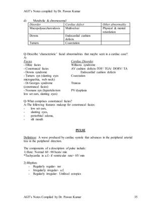 AGT’s Notes compiled by Dr. Pawan Kumar
AGT’s Notes Compiled by Dr. Pawan Kumar 35
d) Metabolic & chromosomal
Disorder Cardiac defect Other abnormality
Mucopolysaccharoidosis Multivalvar Physical & mental
retardation
Downs Endocardial cushion
defects
Turners Coarctation
Q-Describe ‘characteristic’ facial abnormalities that maybe seen in a cardiac case?
A-
Facies Cardiac Disorder
- Elfine facies Williams syndrome
- Conotruncal facies AV cushion defects-TOF/ TGA/ DORV/ TA
- Downs syndrome Endocardial cushion defects
- Turners syn (slanting eyes Coarctation
micrognathia, web neck)
- Di Georges syndrome Truncus
(conotruncal facies)
- Noonans syn (hypertelorism PV dysplasia
low set ears, slanting eyes)
Q-What comprises conotruncal facies?
A-The following features makeup for conotruncal facies:
- low set ears,
- slanting eyes,
- periorbital edema,
- slit mouth
PULSE
Definition: A wave produced by cardiac systole that advances in the peripheral arterial
tree in the peripheral direction.
The components of a description of pulse include:
1) Rate: Normal 60 –90 beats/ min
*Tachycardia in a.f.- if ventricular rate> 85/ min
2) Rhythm:
- Regularly regular- nsr
- Irregularly irregular- a.f.
- Regularly irregular- Unifocal ectopics
 