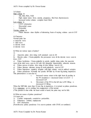 AGT’s Notes compiled by Dr. Pawan Kumar
AGT’s Notes Compiled by Dr. Pawan Kumar 36
3) Volume:
High volume in-
- AR, MR, PDA, VSD
- High output states- fever, anemia, pregnancy, Beri beri, thyrotoxicosis
- Increased stroke volume- complete heart block
Low volume in-
- LVOT obstruction
- Myocardial cause
- Pericardial
Varying volume in:
- Pulsus alterans- sinus rhythm of alternating beats of varying volume- seen in LVF
4) Character:
Normal pulse has
a- anacrotic wave
t- tidal wave
n- dicrotic notch
d- dicrotic wave
Q-What are various types of pulses?
A-
a) Anacrotic pulse- slow rising well sustained- seen in AS
b) Dicrotic pulse- 2 beats palpable; the percussion wave & the dicrotic wave- seen in
fever, CCF
c) Pulsus besferiens- 2 betas palpable in systole, rapidly rising pulse; the anacrotic
wave & the tidal wave- seen in AS with AR, idiopathic hypertrophic subaortic stenosis.
d) Pulsus parvus et tardus- slow rising & slow falling- seen in AS
e) Pulsus alterans- alternate strong & weak pulsations- seen in LVF
f) Pulsus bigeminus- regularly irregular with high volume- seen in unifocal ectopics.
g) Pulsus paradoxus- Normally the systolic BP falls by 10 mm Hg during inspiration.
This phenomenon is seen due to:
i. Increased venous return to the right heart & pooling in
the PV circulation decreased return to LA/LV 
decreased CoP.
ii. Movement of the IVS to the left due to RV filling 
decreased LV filling.
When the SBP falls more than 10 mm Hg, in inspiration, it is termed as pulsus paradoxus.
It is a misnomer, as it is nothing but exaggeration of the normal.
(*The paradox is that while the heart sound is heard, the pulse may not be felt)
Q-What are causes of pulsus paradoxus?
A-Causes are:
1) Cardiac- tamponade, constrictive pericarditis.
2) Pulmonary- Asthma, emphysema
3) SVC obstruction
[Note:Reverse pulsus paradoxus- It is seen in patients with CPAP, on ventilator]
 
