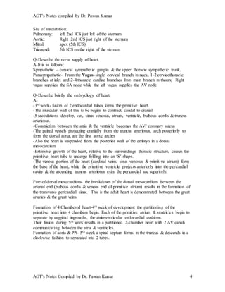 AGT’s Notes compiled by Dr. Pawan Kumar
AGT’s Notes Compiled by Dr. Pawan Kumar 4
Site of auscultation:
Pulmonary: left 2nd ICS just left of the sternum
Aortic: Right 2nd ICS just right of the sternum
Mitral: apex (5th ICS)
Tricuspid: 5th ICS on the right of the sternum
Q-Describe the nerve supply of heart.
A-It is as follows:
Sympathetic – cervical sympathetic ganglia & the upper thoracic sympathetic trunk.
Parasympathetic- From the Vagus-single cervical branch in neck, 1-2 cervicothoracic
branches at inlet and 2-4 thoracic cardiac branches from main branch in thorax. Right
vagus supplies the SA node while the left vagus supplies the AV node.
Q-Describe briefly the embryology of heart.
A-
-3rd week- fusion of 2 endocardial tubes forms the primitive heart.
-The muscular wall of this to be begins to contract, caudal to cranial
-5 sacculations develop, viz., sinus venosus, atrium, ventricle, bulbous cordis & truncus
arteriosus.
-Constriction between the atria & the ventricle becomes the AV/ coronary sulcus
-The paired vessels projecting cranially from the truncus arteriosus, arch posteriorly to
form the dorsal aorta, are the first aortic arches
-Also the heart is suspended from the posterior wall of the embryo in a dorsal
mesocardium
-Extensive growth of the heart, relative to the surroundings thoracic structure, causes the
primitive heart tube to undergo folding into an ‘S’ shape.
-The venous portion of the heart (cardinal veins, sinus venosus & primitive atrium) form
the base of the heart, while the primitive ventricle projects anteriorly into the pericardial
cavity & the ascending truncus arteriosus exits the pericardial sac superiorly.
Fate of dorsal mesocardium- the breakdown of the dorsal mesocardium between the
arterial end (bulbous cordis & venous end of primitive atrium) results in the formation of
the transverse pericardial sinus. This is the adult heart is demonstrated between the great
arteries & the great veins
Formation of 4 Chambered heart-4th week of development the partitioning of the
primitive heart into 4 chambers begin. Each of the primitive atrium & ventricles begin to
separate by saggittal ingrowths, the atrioventricular endocardial cushions. .
Their fusion during 5th week results in a partitioned 2-chamber heart with 2 AV canals
communicating between the atria & ventricles.
Formation of aorta & PA- 5th week a spiral septum forms in the truncus & descends in a
clockwise fashion to separated into 2 tubes.
 