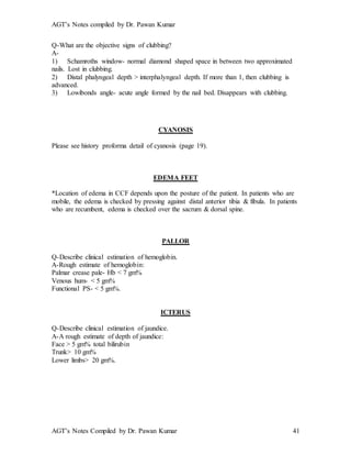 AGT’s Notes compiled by Dr. Pawan Kumar
AGT’s Notes Compiled by Dr. Pawan Kumar 41
Q-What are the objective signs of clubbing?
A-
1) Schamroths window- normal diamond shaped space in between two approximated
nails. Lost in clubbing.
2) Distal phalyngeal depth > interphalyngeal depth. If more than 1, then clubbing is
advanced.
3) Lowibonds angle- acute angle formed by the nail bed. Disappears with clubbing.
CYANOSIS
Please see history proforma detail of cyanosis (page 19).
EDEMA FEET
*Location of edema in CCF depends upon the posture of the patient. In patients who are
mobile, the edema is checked by pressing against distal anterior tibia & fibula. In patients
who are recumbent, edema is checked over the sacrum & dorsal spine.
PALLOR
Q-Describe clinical estimation of hemoglobin.
A-Rough estimate of hemoglobin:
Palmar crease pale- Hb < 7 gm%
Venous hum- < 5 gm%
Functional PS- < 5 gm%.
ICTERUS
Q-Describe clinical estimation of jaundice.
A-A rough estimate of depth of jaundice:
Face > 5 gm% total bilirubin
Trunk> 10 gm%
Lower limbs> 20 gm%.
 