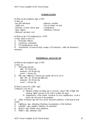 AGT’s Notes compiled by Dr. Pawan Kumar
AGT’s Notes Compiled by Dr. Pawan Kumar 42
TUBERCULOSIS
Q-What are the peripheral signs of TB?
A-They are:
- lean thin individuals - phlyecten (medial)
- saddle nose - scars & sinuses on neck
- deformity of chest wall & spine - scrofuloderma
- lupus vulgaris - errhythema nodosum
- thickened spermatic cord
Q-What are the CVS manifestations of TB?
A-They maybe in form of:
1) Pericardial effusion
2) Constrictive pericarditis
3) IVS granulomatous lesion
4) Aortoarteritis (of aorta & rarely causing a PA aneurysm- called the Rasmusen’s
aneurysm).
PERIPHERAL SIGNS OF AR
Q-What are the peripheral signs of AR?
A-They are:
1) Wide pulse pressure.
- mild= 40- 60 mm Hg
- moderate= 60- 80 mm Hg
- severe= > 80 mm Hg
2) Hills sign- Difference between the systolic BP of LL & UL.
- mild AR= 20 –40 mm Hg difference
- moderate= 40- 60 mm Hg
- severe= > 60 mm Hg
Q-What is reason for a Hill’s sign?
A-Believed to be due to:
a) Impaired reading recording due to excessive muscle bulk of thigh thus
requiring higher pressure in the cuff to occlude the artery
b) Augmentation of the systolic wavefront by wave amplification, as the it
travels into the aorta to the periphery
3) Alfred de Musset sign (He was a poet)- increased pulsations of the head & neck
vessels.
4) Lighthouse sign- alternating blanching & perspiration of the forehead,
5) Landolfe’s sign- pupillary dilatation & contraction
6) Becker’s sign- Retinal artery pulsations.
7) Muller’s sign- pulsating uvula
 