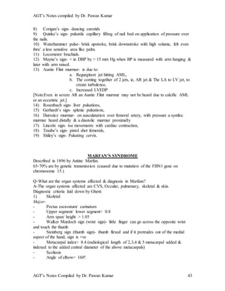 AGT’s Notes compiled by Dr. Pawan Kumar
AGT’s Notes Compiled by Dr. Pawan Kumar 43
8) Corigan’s sign- dancing carotids
9) Quinke’s sign- pulsatile capillary filling of nail bed on application of pressure over
the nails.
10) Waterhammer pulse- brisk upstroke, brisk downstroke with high volume, felt even
thru’ a less sensitive area like palm.
11) Locomotor brachials.
12) Mayne’s sign- < in DBP by > 15 mm Hg when BP is measured with arm hanging &
later with arm raised.
13) Austin Flint murmur- is due to:
a. Regurgitant jet hitting AML,
b. The coming together of 2 jets, ie, AR jet & The LA to LV jet, to
create turbulence,
c. Increased LVEDP
[Note:Even in severe AR an Austin Flint murmur may not be heard due to calcific AML
or an eccentric jet.]
14) Rosenbach sign- liver pulsations,
15) Gerhardt’s sign- splenic pulsations,
16) Duroziez murmur- on ausculatation over femoral artery, with pressure a systiloc
murmur heard distally & a diastolic murmur proximally
17) Lincoln sign- toe movements with cardiac contraction,
18) Traube’s sign- pistol shot femorals,
19) Shiley’s sign- Pulsating cervix.
MARFAN’S SYNDROME
Described in 1896 by Antine Marfan.
65-70% are by genetic transmission (caused due to mutation of the FBN1 gene on
chromosome 15.)
Q-What are the organ systems affected & diagnosis in Marfans?
A-The organ systems affected are CVS, Occular, pulmonary, skeletal & skin.
Diagnostic criteria laid down by Ghent:
1) Skeletal:
Major-
- Pectus escavatum/ carinatum
- Upper segment/ lower segment< 0.8
- Arm span/ height > 1.05
- Walker Murdoch sign (wrist sign)- little finger can go across the opposite wrist
and touch the thumb
- Steinberg sign (thumb sign)- thumb flexed and if it protrudes out of the medial
aspect of the hand, sign is +ve
- Metacarpal index> 8.4 (radiological length of 2,3,4 & 5 metacarpal added &
indexed to the added central diameter of the above metacarpals)
- Scoliosis
- Angle of elbow> 160º.
 