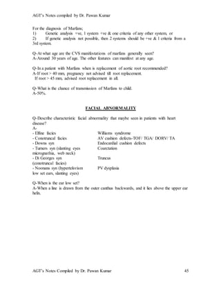 AGT’s Notes compiled by Dr. Pawan Kumar
AGT’s Notes Compiled by Dr. Pawan Kumar 45
For the diagnosis of Marfans;
1) Genetic analysis +ve, 1 system +ve & one criteria of any other system, or
2) If genetic analysis not possible, then 2 systems should be +ve & 1 criteria from a
3rd system.
Q-At what age are the CVS manifestations of marfans generally seen?
A-Around 30 years of age. The other features can manifest at any age.
Q-In a patient with Marfans when is replacement of aortic root recommended?
A-If root > 40 mm, pregnancy not advised till root replacement.
If root > 45 mm, advised root replacement in all.
Q-What is the chance of transmission of Marfans to child.
A-50%.
FACIAL ABNORMALITY
Q-Describe characteristic facial abnormality that maybe seen in patients with heart
disease?
A-
- Elfine facies Williams syndrome
- Conotruncal facies AV cushion defects-TOF/ TGA/ DORV/ TA
- Downs syn Endocardial cushion defects
- Turners syn (slanting eyes Coarctation
micrognathia, web neck)
- Di Georges syn Truncus
(conotruncal facies)
- Noonans syn (hypertelorism PV dysplasia
low set ears, slanting eyes)
Q-When is the ear low set?
A-When a line is drawn from the outer canthus backwards, and it lies above the upper ear
helix.
 