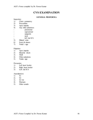 AGT’s Notes compiled by Dr. Pawan Kumar
AGT’s Notes Compiled by Dr. Pawan Kumar 46
CVS EXAMINATION
GENERAL PROFORMA
Inspection:
1) Chest- symmetery
2) Precordium
3) Apex impulse
4) Any other pulsations:
- parasternal
- suprasternal
- epigastric
- neck
- left 2nd ICS
5) Dilated veins
6) Scars & sinuses
7) Traile’s sign
Palpation:
1) Apex impulse
2) Diastolic shock
3) Thrill
4) Other pulsations
5) Trailes sign
Percussion:
1) Left heart border
2) Right heart border
3) Left 2nd ICS
Ausculatation:
1) S1
2) S2
3) S3/ S4
4) Murmurs
5) Other sounds
 