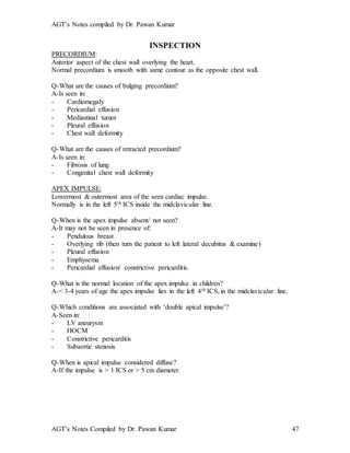 AGT’s Notes compiled by Dr. Pawan Kumar
AGT’s Notes Compiled by Dr. Pawan Kumar 47
INSPECTION
PRECORDIUM:
Anterior aspect of the chest wall overlying the heart.
Normal precordium is smooth with same contour as the opposite chest wall.
Q-What are the causes of bulging precordium?
A-Is seen in:
- Cardiomegaly
- Pericardial effusion
- Mediastinal tumor
- Pleural effusion
- Chest wall deformity
Q-What are the causes of retracted precordium?
A-Is seen in:
- Fibrosis of lung
- Congenital chest wall deformity
APEX IMPULSE:
Lowermost & outermost area of the seen cardiac impulse.
Normally is in the left 5th ICS inside the midclavicular line.
Q-When is the apex impulse absent/ not seen?
A-It may not be seen in presence of:
- Pendulous breast
- Overlying rib (then turn the patient to left lateral decubitus & examine)
- Pleural effusion
- Emphysema
- Pericardial effusion/ constrictive pericarditis.
Q-What is the normal location of the apex impulse in children?
A-< 3-4 years of age the apex impulse lies in the left 4th ICS, in the midclavicular line.
Q-Which conditions are associated with ‘double apical impulse’?
A-Seen in:
- LV aneurysm
- HOCM
- Constrictive pericarditis
- Subaortic stenosis
Q-When is apical impulse considered diffuse?
A-If the impulse is > 1 ICS or > 5 cm diameter.
 