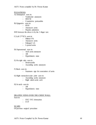AGT’s Notes compiled by Dr. Pawan Kumar
AGT’s Notes Compiled by Dr. Pawan Kumar 48
PULSATIONS:
A) Juxtaapical- seen in:
- Ventricular aneurysm
- HOCM
- Constrictive pericarditis
B) Epigastric- seen in:
- RVH
- Aneurysm aorta
- Hepatic pulsations
D/D between the above is by the 3-finger test.
C) Left 2nd ICS- seen in:
- Dilated PA
- Aneurysm aorta
- Enlarged LA
- L-posed aorta
D) Suprasternal- seen in:
- Arch aorta aneurysm
- AR
- Hyperkinetic state
E) On right side- seen in
- Dextrocardia
- Ascending aortic aneurysm
F) Back- seen in:
- Suzzmans sign for coarctation of aorta
G) Right sternoclavicular joint- seen in:
- Ascending aortic aneurysm
- Right sided aortic arch
H) In neck- seen in:
- AR
- Hyperkinetic state
DILATED VEINS OVER THE CHEST WALL:
Seen in:
- SVC/ IVC obstruction
- CCF
SCARS:
Of previous surgical procedure
 