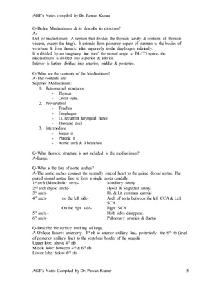 AGT’s Notes compiled by Dr. Pawan Kumar
AGT’s Notes Compiled by Dr. Pawan Kumar 5
Q-Define Mediastinum & its describe its divisions?
A-
Def. of mediastinum- A septum that divides the thoracic cavity & contains all thoracic
viscera, except the lung’s. It extends from posterior aspect of sternum to the bodies of
vertebrae & from thoracic inlet superiorly to the diaphragm inferiorly.
It is divided by an imaginary line thru’ the sternal angle to T4 / T5 space, the
mediastinum is divided into superior & inferior.
Inferior is further divided into anterior, middle & posterior.
Q-What are the contents of the Mediastinum?
A-The contents are:
Superior Mediastinum:
1. Retrosternal structures.
- Thymus
- Great veins.
2. Prevertebral
- Trachea
- Esophagus
- Lt. recurrent laryngeal nerve
- Thoracic duct
3. Intermediate
- Vagus n
- Phrenic n
- Aortic arch & 3 branches
Q-What thoracic structure is not included in the mediastinum?
A-Lungs.
Q-What is the fate of aortic arches?
A-The aortic arches connect the ventrally placed heart to the paired dorsal aortae. The
paired dorsal aortae fuse to form a single aorta caudally.
1st arch (Mandibular arch)- Maxillary artery
2nd arch (hyoid arch)- Hyoid & Stapedial artery.
3rd arch– Rt. & Lt. common carotid
4th arch- on the left side- Arch of aorta between the left CCA & Left
SCA
On the right side- Right SCA
5th arch – Both sides disappear.
6th arch– Pulmonary arteries & ductus
Q-Describe the surface marking of lungs.
A-Oblique fissure: anteriorly- 4th rib to anterior axillary line, posteriorly- the 6th rib (level
of posterior axillary line) to the vertebral border of the scapula
Upper lobe: above 4th rib
Middle lobe: between 4th & 6th rib
Lower lobe: below 6th rib
 