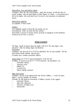 AGT’s Notes compiled by Dr. Pawan Kumar
AGT’s Notes Compiled by Dr. Pawan Kumar 50
TRACHEAL TUG (OLIVER’S SIGN)
Technique- Raise the chin of the patient→ apply firm pressure on both the sides of
cricoid cartilage with one hand (thumb & index finger) or 2 hands → a downward tug is
felt by the fingers with each heart beat. It is seen in- arch aneurysms & mediastinal
masses
DIASTOLIC SHOCK:
It is palpable 2nd heart sound.
THRILL:
It is a palpable murmur & feels like the purring of a cat.
[Note:Diastolic thrills are better felt than systolic.]
[Note:Thrill is present in stenotic lesions & absent in regurgitant (as the turbulence
produced by low flow is coarse).]
PERCUSSION
The finger should be placed along the length of the ICS. The static finger is the
pleximeter while the striking finger the flexiform.
Left border:
Technique: start from the 4th or 5th ICS in midaxillary line & come medially. The left
heart border should coincide with the apex.
If outside apex- consider pericardial effusion.
Upper border: for 2nd & 3rd space paramedially on the left side.
If dullness is present in the left 2nd / 3rd ICS anteriorly, the possibilities are-
- Pericardial effusion
- Aneurysm aorta
- Dilated PA
- L posed aorta
- Ductal ampulla aneurysm
Right heart border:
Technique: percuss in the midclavicular line till liver dullness → come one space
higher→ percuss medially till sternum.
Normally Rt. HB should be retrosternal. If dullness present, it may suggest:
- pericardial effusion
- right atrial enlrgement
- aneurysm ascending aorta
- dextrocardia
 