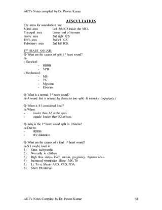 AGT’s Notes compiled by Dr. Pawan Kumar
AGT’s Notes Compiled by Dr. Pawan Kumar 51
AUSCULTATION
The areas for auscultation are:
Mitral area Left 5th ICS inside the MCL
Tricuspid area Lower end of sternum
Aortic area 2nd right ICS
Erb’s area 3rd left ICS
Pulmonary area 2nd left ICS
1ST HEART SOUND:
Q-What are the causes of split 1st heart sound?
A-
- Electrical-
- RBBB
- VPB
- Mechanical-
- MS
- TS
- Myxoma
- Ebsteins
Q-What is a normal 1st heart sound?
A-A sound that is normal by character (no split) & intensity (experience).
Q-When is S1 considered loud?
A-When:
- louder than A2 at the apex
- equals/ louder than S2 at base.
Q-Why is the 1st heart sound split in Ebsteins?
A-Due to:
- RBBB
- RV dilatation
Q-What are the causes of a loud 1st heart sound?
A-S 1 maybe loud in:
1) Sinus tachycardia
2) Normally in children
3) High flow states- fever, anemia, pregnancy, thyrotoxicosis
4) Increased ventricular filling- MS, TS
5) Lt. To rt. Shunt- ASD, VSD, PDA
6) Short PR interval
 