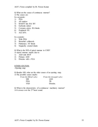AGT’s Notes compiled by Dr. Pawan Kumar
AGT’s Notes Compiled by Dr. Pawan Kumar 55
Q-What are the causes of continuous murmur?
A-The causes are:
In a acyanotic:
1) PDA
2) AP window
3) RASOV into RA/ RV
4) Gerbodie defect
5) Coronary artery- RA fistula
6) Peripheral PS
7) ALCAPA
In a cyanotic:
1) With PDA
2) Bronchial collaterals
3) Pulmonary AV fistula
4) Surgically created shunts
Q-What is the D/D of apical murmur in CHD?
A-Apical murmur maybe due to:
1) ASD with MVP
2) Primum ASD
3) Ebsteins with c TGA
OTHER SOUNDS:
-Opening snap
Q-Besides MS, what are the other causes of an opening snap.
A-The possible causes maybe:
From the Mitral valve From the tricuspid valve
MR ASD
PDA TR
VSD Ebsteins.
Q-When is the characteristic of a continuous/ machinery murmur?
A-It crosses over the 2nd heart sound.
 