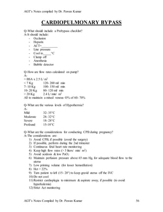 AGT’s Notes compiled by Dr. Pawan Kumar
AGT’s Notes Compiled by Dr. Pawan Kumar 56
CARDIOPULMONARY BYPASS
Q-What should include a Prebypass checklist?
A-It should include:
- Occlusion
- Heparin
- ACT=__________
- Line pressure
- Cool to_____C
- Clamp off
- Anesthesia
- Bubble detector
Q-How are flow rates calculated on pump?
A-
= BSA x 2.5 L/ m2
< 7 Kg 120- 200 ml/ min
7- 10 Kg 100- 150 ml/ min
10- 20 Kg 80- 120 ml/ min
> 20 Kg 2.4 L/ min/ m2
All to maintain a mixed venous O% of 60- 70%
Q-What are the various levels of Hypothermia?
A-
Mild 32- 35C
Moderate 28- 32C
Severe 18- 28C
Profound 15-18C
Q-What are the considerations for conducting CPB during pregnancy?
A-The considerations are:
1) Avoid CPB, if possible (avoid the surgery)
2) If possible, perform during the 2nd trimester
3) Continuous fetal heart rate monitoring
4) Keep high flow rates (> 3 liters/ min/ m2)
5) Avoid acidosis & low PaO2
6) Maintain perfusion pressure above 65 mm Hg, for adequate blood flow to the
uterus
7) Low priming volume (for lesser hemodilution)
8) Hct > 22%
9) Turn patient to left (15- 20) to keep gravid uterus off the IVC
10) Do not cool
11) Restrict cardioplegia to minimum & aspirate away, if possible (to avoid
hyperkalemia)
12) Strict Act monitoring
 