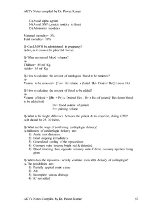 AGT’s Notes compiled by Dr. Pawan Kumar
AGT’s Notes Compiled by Dr. Pawan Kumar 57
13) Avoid alpha agonist
14) Avoid SNP (cyanide toxicity to fetus)
15) Administer tocolytics
Maternal mortality= 3%
Fetal mortality= 19%
Q-Can LMWH be administered in pregnancy?
A-No, as it crosses the placental barrier.
Q-What are normal blood volumes?
A-
Children= 85 ml/ Kg
Adults= 65 ml/ Kg
Q-How to calculate the amount of autologous blood to be removed?
A-
Volume to be removed= {Total bld volume x (Initial Hct- Desired Hct)}/ mean Hct
Q-How to calculate the amount of blood to be added?
A-
Volume of blood = [(Bv + Pv) x Desired Hct – Bv x Hct of patient]/ Hct donor blood
to be added (ml)
Bv= blood volume of patient
Pv= priming volume
Q-What is the height difference between the patient & the reservoir, during CPB?
A-It should be 25- 30 inches.
Q-What are the ways of confirming cardioplegia delivery?
A-Indicators of cardioplegia delivery are:
1) Aortic root distension
2) Heart stopping immediately
3) Generalized cooling of the myocardium
4) Coronary veins become bright red & distended
5) Blood returning from opposite coronary ostia if direct coronary injection being
given
Q-When does the myocardial activity continue even after delivery of cardioplegia?
A-The possibilities are:
1) Partially applied aortic clamp
2) AR
3) Incomplete venous drainage
4) K+ not added
 