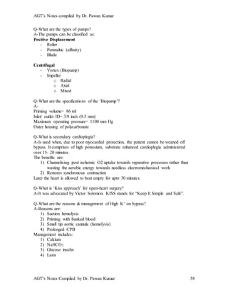 AGT’s Notes compiled by Dr. Pawan Kumar
AGT’s Notes Compiled by Dr. Pawan Kumar 58
Q-What are the types of pumps?
A-The pumps can be classified as:
Positive Displacement
- Roller
- Peristaltic (affinity)
- Blade
Centrifugal
- Vortex (Biopump)
- Impeller
o Radial
o Axial
o Mixed
Q-What are the specifications of the ‘Biopump’?
A-
Priming volume= 86 ml
Inlet/ outlet ID= 3/8 inch (9.5 mm)
Maximum operating pressure= 1100 mm Hg
Outer housing of polycarbonate
Q-What is secondary cardioplegia?
A-Is used when, due to poor myocardial protection, the patient cannot be weaned off
bypass. It comprises of high potassium, substrate enhanced cardioplegia administered
over 15- 20 minutes.
The benefits are:
1) Channelising post ischemic O2 uptake towards reparative processes rather than
wasting the aerobic energy towards needless electromechanical work
2) Restores synchronous contraction
Later the heart is allowed to beat empty for upto 30 minutes.
Q-What is ‘Kiss approach’ for open-heart surgery?
A-It was advocated by Victor Solomon. KISS stands for “Keep It Simple and Safe”.
Q-What are the reasons & management of High K+ on bypass?
A-Reasons are:
1) Suction hemolysis
2) Priming with banked blood
3) Small tip aortic cannula (hemolysis)
4) Prolonged CPB
Management includes:
1) Calcium
2) NaHCO3
3) Glucose insulin
4) Lasix
 