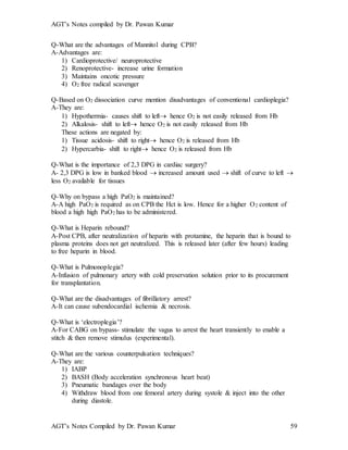 AGT’s Notes compiled by Dr. Pawan Kumar
AGT’s Notes Compiled by Dr. Pawan Kumar 59
Q-What are the advantages of Mannitol during CPB?
A-Advantages are:
1) Cardioprotective/ neuroprotective
2) Renoprotective- increase urine formation
3) Maintains oncotic pressure
4) O2 free radical scavenger
Q-Based on O2 dissociation curve mention disadvantages of conventional cardioplegia?
A-They are:
1) Hypothermia- causes shift to left hence O2 is not easily released from Hb
2) Alkalosis- shift to left hence O2 is not easily released from Hb
These actions are negated by:
1) Tissue acidosis- shift to right hence O2 is released from Hb
2) Hypercarbia- shift to right hence O2 is released from Hb
Q-What is the importance of 2,3 DPG in cardiac surgery?
A- 2,3 DPG is low in banked blood  increased amount used  shift of curve to left 
less O2 available for tissues
Q-Why on bypass a high PaO2 is maintained?
A-A high PaO2 is required as on CPB the Hct is low. Hence for a higher O2 content of
blood a high high PaO2 has to be administered.
Q-What is Heparin rebound?
A-Post CPB, after neutralization of heparin with protamine, the heparin that is bound to
plasma proteins does not get neutralized. This is released later (after few hours) leading
to free heparin in blood.
Q-What is Pulmonoplegia?
A-Infusion of pulmonary artery with cold preservation solution prior to its procurement
for transplantation.
Q-What are the disadvantages of fibrillatory arrest?
A-It can cause subendocardial ischemia & necrosis.
Q-What is ‘electroplegia’?
A-For CABG on bypass- stimulate the vagus to arrest the heart transiently to enable a
stitch & then remove stimulus (experimental).
Q-What are the various counterpulsation techniques?
A-They are:
1) IABP
2) BASH (Body acceleration synchronous heart beat)
3) Pneumatic bandages over the body
4) Withdraw blood from one femoral artery during systole & inject into the other
during diastole.
 