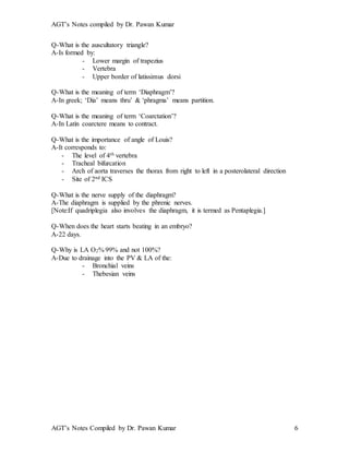 AGT’s Notes compiled by Dr. Pawan Kumar
AGT’s Notes Compiled by Dr. Pawan Kumar 6
Q-What is the auscultatory triangle?
A-Is formed by:
- Lower margin of trapezius
- Vertebra
- Upper border of latissimus dorsi
Q-What is the meaning of term ‘Diaphragm’?
A-In greek; ‘Dia’ means thru’ & ‘phragma’ means partition.
Q-What is the meaning of term ‘Coarctation’?
A-In Latin coarctere means to contract.
Q-What is the importance of angle of Louis?
A-It corresponds to:
- The level of 4th vertebra
- Tracheal bifurcation
- Arch of aorta traverses the thorax from right to left in a posterolateral direction
- Site of 2nd ICS
Q-What is the nerve supply of the diaphragm?
A-The diaphragm is supplied by the phrenic nerves.
[Note:If quadriplegia also involves the diaphragm, it is termed as Pentaplegia.]
Q-When does the heart starts beating in an embryo?
A-22 days.
Q-Why is LA O2% 99% and not 100%?
A-Due to drainage into the PV & LA of the:
- Bronchial veins
- Thebesian veins
 