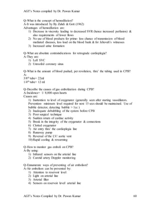 AGT’s Notes compiled by Dr. Pawan Kumar
AGT’s Notes Compiled by Dr. Pawan Kumar 60
Q-What is the concept of hemodilution?
A-It was introduced by By Zuhdi & Gott (1962)
Advantages of hemodilution are:
1) Decrease in viscosity leading to decreased SVR (hence increased perfusion) &
also requirements of lower flows
2) No use of blood products for prime- less chance of transmission of blood
mediated diseases, less load on the blood bank & for Jehovah’s witnesses
3) Increased urine formation
Q-What are absolute contraindications for retrograde cardioplegia?
A-They are:
1) Left SVC
2) Unroofed coronary sinus
Q-What is the amount of blood pushed, per revolution, thru’ the tubing used in CPB?
A-
3/8th tube= 22ml
1/4th tube= 12 ml
Q-Decsribe the causes of gas embolization during CPB?
A-Incidence= 1/ 8,000 open hearts
Causes are:
1) Inattention to level of oxygenator (generally seen after starting vasodilators.
Prevention- minimum level required for next 15 secs should be maintained. Use of
bubble detector, detecting bubble > 1cc )
2) Inadequate debubbling of the system before CPB
3) Poor surgical technique
4) Sudden return of cardiac activity
5) Break in the integrity of the oxygenator & connections
6) Clotted oxygenator
7) Air entry thru’ the cardioplegia line
8) Runaway pump
9) Reversal of the LV/ aortic vent
10) Rapid cooling & rewarming
Q-How to monitor gas emboli on CPB?
A-By using:
1) Infrared sensors on the arterial line
2) Carotid artery Doppler monitoring
Q-Ennumerate ways of preventing of air embolism?
A-Air embolism can be prevented by:
1) Attention to reservoir level
2) Light on arterial line
3) Arterial filter
4) Sensors on reservoir level/ arterial line
 