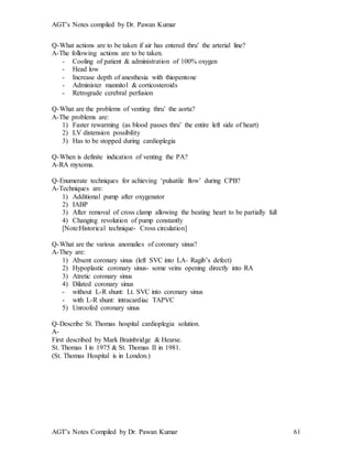 AGT’s Notes compiled by Dr. Pawan Kumar
AGT’s Notes Compiled by Dr. Pawan Kumar 61
Q-What actions are to be taken if air has entered thru’ the arterial line?
A-The following actions are to be taken.
- Cooling of patient & administration of 100% oxygen
- Head low
- Increase depth of anesthesia with thiopentone
- Administer mannitol & corticosteroids
- Retrograde cerebral perfusion
Q-What are the problems of venting thru’ the aorta?
A-The problems are:
1) Faster rewarming (as blood passes thru’ the entire left side of heart)
2) LV distension possibility
3) Has to be stopped during cardioplegia
Q-When is definite indication of venting the PA?
A-RA myxoma.
Q-Enumerate techniques for achieving ‘pulsatile flow’ during CPB?
A-Techniques are:
1) Additional pump after oxygenator
2) IABP
3) After removal of cross clamp allowing the beating heart to be partially full
4) Changing revolution of pump constantly
[Note:Historical technique- Cross circulation]
Q-What are the various anomalies of coronary sinus?
A-They are:
1) Absent coronary sinus (left SVC into LA- Ragib’s defect)
2) Hypoplastic coronary sinus- some veins opening directly into RA
3) Atretic coronary sinus
4) Dilated coronary sinus
- without L-R shunt: Lt. SVC into coronary sinus
- with L-R shunt: intracardiac TAPVC
5) Unroofed coronary sinus
Q-Describe St. Thomas hospital cardioplegia solution.
A-
First described by Mark Brainbridge & Hearse.
St. Thomas I in 1975 & St. Thomas II in 1981.
(St. Thomas Hospital is in London.)
 