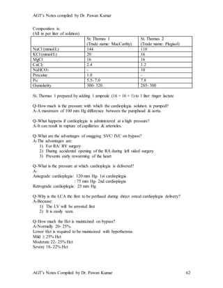 AGT’s Notes compiled by Dr. Pawan Kumar
AGT’s Notes Compiled by Dr. Pawan Kumar 62
Composition is:
(All in per liter of solution)
St. Thomas 1
(Trade name: MacCarthy)
St. Thomas 2
(Trade name: Plegisol)
NaCl (mmol/L) 144 110
KCl (mmol/L) 20 16
MgCl 16 16
CaCl2 2.4 1.2
NaHCO3 - 10
Procaine 1.0 -
PH 5.5- 7.0 7.8
Osmolarity 300- 320 285- 300
St. Thomas 1 prepared by adding 1 ampoule (16 + 16 + 1) to 1 liter ringer lactate
Q-How much is the pressure with which the cardioplegia solution is pumped?
A-A maximum of 100 mm Hg difference between the pumphead & aorta.
Q-What happens if cardioplegia is administered at a high pressure?
A-It can result in rupture of capillaries & arterioles.
Q-What are the advantages of snugging SVC/ IVC on bypass?
A-The advantages are:
1) For RA/ RV surgery
2) During accidental opening of the RA during left sided surgery
3) Prevents early rewarming of the heart
Q-What is the pressure at which cardioplegia is delivered?
A-
Antegrade cardioplegia: 120 mm Hg- 1st cardioplegia
: 75 mm Hg- 2nd cardioplegia
Retrograde cardioplegia: 25 mm Hg
Q-Why is the LCA the first to be perfused during direct osteal cardioplegia delivery?
A-Because:
1) The LV will be arrested first
2) It is easily seen.
Q-How much the Hct is maintained on bypass?
A-Normally 20- 25%.
Lower Hct is required to be maintained with hypothermia
Mild  25% Hct
Moderate 22- 25% Hct
Severe 18- 22% Hct
 