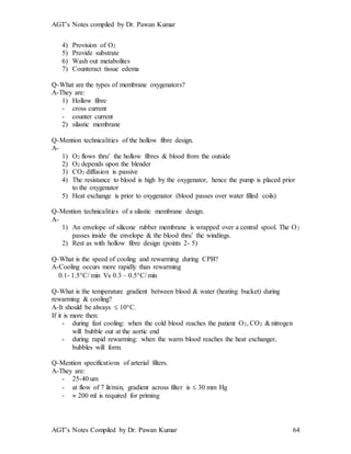 AGT’s Notes compiled by Dr. Pawan Kumar
AGT’s Notes Compiled by Dr. Pawan Kumar 64
4) Provision of O2
5) Provide substrate
6) Wash out metabolites
7) Counteract tissue edema
Q-What are the types of membrane oxygenators?
A-They are:
1) Hollow fibre
- cross current
- counter current
2) silastic membrane
Q-Mention technicalities of the hollow fibre design.
A-
1) O2 flows thru’ the hollow fibres & blood from the outside
2) O2 depends upon the blender
3) CO2 diffusion is passive
4) The resistance to blood is high by the oxygenator, hence the pump is placed prior
to the oxygenator
5) Heat exchange is prior to oxygenator (blood passes over water filled coils)
Q-Mention technicalities of a silastic membrane design.
A-
1) An envelope of silicone rubber membrane is wrapped over a central spool. The O2
passes inside the envelope & the blood thru’ the windings.
2) Rest as with hollow fibre design (points 2- 5)
Q-What is the speed of cooling and rewarming during CPB?
A-Cooling occurs more rapidly than rewarming
0.1- 1.5C/ min Vs 0.3 – 0.5C/ min
Q-What is the temperature gradient between blood & water (heating bucket) during
rewarming & cooling?
A-It should be always  10C.
If it is more then:
- during fast cooling: when the cold blood reaches the patient O2, CO2. & nitrogen
will bubble out at the aortic end
- during rapid rewarming: when the warm blood reaches the heat exchanger,
bubbles will form.
Q-Mention specifications of arterial filters.
A-They are:
- 25-40 um
- at flow of 7 lit/min, gradient across filter is  30 mm Hg
-  200 ml is required for priming
 
