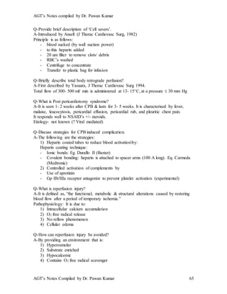 AGT’s Notes compiled by Dr. Pawan Kumar
AGT’s Notes Compiled by Dr. Pawan Kumar 65
Q-Provide brief description of ‘Cell savers’.
A-Introduced by Ansell (J Thorac Cardiovasc Surg, 1982)
Principle is as follows:
- blood sucked (by wall suction power)
- to this heparin added
- 20 um filter to remove clots/ debris
- RBC’s washed
- Centrifuge to concentrate
- Transfer to plastic bag for infusion
Q-Briefly describe total body retrograde perfusion?
A-First described by Yasuura, J Thorac Cardiovasc Surg 1994.
Total flow of 300- 500 ml/ min is administered at 13- 15C, at a pressure  30 mm Hg
Q-What is Post pericardiotomy syndrome?
A-It is seen 1- 2 weeks after CPB & lasts for 3- 5 weeks. It is characterised by fever,
malaise, leucocytosis, pericardial effusion, pericardial rub, and pleuritic chest pain.
It responds well to NSAID’s +/- steroids.
Etiology- not known (? Viral mediated)
Q-Discuss strategies for CPB induced complication.
A-The following are the strategies:
1) Heparin coated tubes to reduce blood activationby:
Heparin coating technique:
- Ionic bonds: Eg. Duraflo II (Baxter)
- Covalent bonding: heparin is attached to spacer arms (100 A long). Eq. Carmeda
(Medtronic)
2) Controlled activation of complements by
- Use of aprotinin
- Gp IIb/IIIa receptor antagonist to prevent platelet activation (experimental)
Q-What is reperfusion injury?
A-It is defined as, “the functional, metabolic & structural alterations caused by restoring
blood flow after a period of temporary ischemia.”
Pathophysiology: It is due to:
1) Intracellular calcium accumulation
2) O2 free radical release
3) No reflow phenomenon
4) Cellular edema
Q-How can reperfusion injury be avoided?
A-By providing an environment that is:
1) Hyperosmolar
2) Substrate enriched
3) Hypocalcemic
4) Contains O2 free radical scavenger
 