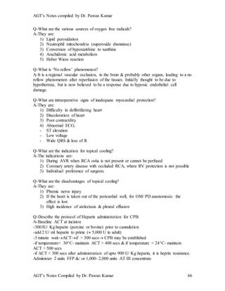 AGT’s Notes compiled by Dr. Pawan Kumar
AGT’s Notes Compiled by Dr. Pawan Kumar 66
Q-What are the various sources of oxygen free radicals?
A-They are:
1) Lipid peroxidation
2) Neutrophil mitochondria (superoxide dismutase)
3) Conversion of hypoxanthine to xanthine
4) Arachidonic acid metabolism
5) Heber Wiess reaction
Q-What is ‘No reflow’ phenomenon?
A-It is a regional vascular occlusion, in the brain & probably other organs, leading to a no
reflow phenomenon after reperfusion of the tissues. Initially thought to be due to
hypothermia, but is now believed to be a response due to hypoxic endothelial cell
damage.
Q-What are intraoperative signs of inadequate myocardial protection?
A-They are:
1) Difficulty in defibrillating heart
2) Discoloration of heart
3) Poor contractility
4) Abnormal ECG;
- ST elevation
- Low voltage
- Wide QRS & loss of R
Q-What are the indication for topical cooling?
A-The indications are:
1) During AVR when RCA ostia is not present or cannot be perfused
2) Coronary artery disease with occluded RCA, where RV protection is not possible
3) Individual preference of surgeon.
Q-What are the disadvantages of topical cooling?
A-They are:
1) Phrenic nerve injury
2) If the heart is taken out of the pericardial well, for OM/ PD anastomosis: the
effect is lost
3) High incidence of atelectasis & pleural effusion
Q-Describe the protocol of Heparin administration for CPB.
A-Baseline ACT at incision
-300 IU/ Kg heparin (porcine or bovine) prior to cannulation
-add 2 U/ ml heparin to prime ( 5,000 U in adult)
-3 minute waitACTif > 300 secs CPB may be established
-if temperature< 30C- maintain ACT > 400 secs & if temperature < 24C- maintain
ACT > 500 secs
-if ACT < 300 secs after administration of upto 900 U/ Kg heparin, it is heprin resistance.
Administer 2 units FFP &/ or 1,000- 2,000 units AT III concentrate
 