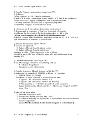 AGT’s Notes compiled by Dr. Pawan Kumar
AGT’s Notes Compiled by Dr. Pawan Kumar 67
Q-Describe Protamine administration protocol post CPB.
A-As follows:
-2-3 mg protamine per 100 U heparin administered
-Check ACT, if within 10 secs of post incision baseline ACT, there is no coagulopathy.
If more than 10 secs- suggests coagulopathy- add 25 mg more protamine
-Add 20 mg protamine for each 500 ml of heparinised pump blood.
-No protamine is required to cover cell saver blood.
Q-Is there any rate & site prefernce for protamine administration?
A-Recommended is a maximum of 5 mg/ min (in an adult) of protamine.
No difference has been noted on the site of administration, i.e., left or right
“It is the rate of administration & not the the site of administration”
Wakefield (Surgery, 1996) demonstrated a significant drop in the BP, HR & CoP with a
rapid administration of protamine to reverse heparin.
Q-What are the reasons for heparin rebound?
A-2 reasons are implicated
1) Release of heparin bound to plasma proteins
2) Release of heparin bound to endothelium
Maximum is within 1-3 hours, can appear as late as 6 hours.
It should be suspected if signs of bleeding appear after a period of dryness in the
operating field.
Q-Can LMWH be used for conducting CPB?
A-Yes. Disadvantages of LMWH for conducting CPB are:
- No effective dosage known
- Inadequate reversal with protamine
Q-Describe the protocol followed for using LMWH for CPB.
A-Anticoagulation protocol with LMWH is as follows (A. Carpentier)
- LMWH- 75 mg/ m2- IV bolus
(Additional 10 mg for every unit of blood added to the prime)
- If expected CPB < 60 minutes- monitor ACT
- If expected CPB > 60 minutes- monitor anti Xa activity
- If Anti Xa activity is > 1 IU/ml the proceed with aortic cannulation
- Repeat Anti Xa activity 1 hourly & if it is < 1.4 IU/ml, add 40 mg/m2 of LMWH
every 1 hour
Results with the above policy:
1) Protamine reversal was partial
2) Postoperative bleeding was more with LMWH
3) No effect on decreasing the requirements of blood or blood products (due to CPB
induced coagulopathy)
[Note:LMWH is used only if unfractionated heparin is contraindicated]
 