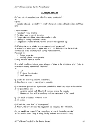 AGT’s Notes compiled by Dr. Pawan Kumar
AGT’s Notes Compiled by Dr. Pawan Kumar 69
GENERAL POINTS
Q-Enumerate the complications related to patient positioning?
A-
Supine:
1) Occipital alopecia- avoided by ½ hourly change of position of head position in OT &
ICU
Lateral decubitus:
1) Neck injury while rotating
2) Eye injury due to corneal ulceration
3) Compression of axillary plexus (keep axillary roll)
4) Kinking of axillary/ subclavian artery
5) Compression over the lateral peroneal nerve of the dependent leg
Q-What are the nerve injuries seen secondary to mid sternotomy?
A-Incidence of nerve injury to upper limb is 2- 18%. Believed to be due to 1st rib
compression of the brachial plexus during sternal retraction.
Prevented by:
- limited retraction
- caudally placed chest spreader
Usually resolves within 6 months.
Q-In which conditions is there higher chances of injury to the innominate artery (prior to
sternotomy) during suprasternal dissection?
A-
1) AR
2) Systemic hypertension
3) Arch aneurysm
Q-What is the ideal way of aortic cannulation.
A-Side clamp incise pursestring cannulate
Q-What are the possibilities if post aortic cannulation, there is no blood in the cannula?
A-The possibilities are:
1) Abutting against wall- blood will come on turning the cannula,
2) Dissection- there will be no change with the movement of the cannula.
Q-How much is accepted occlusion level?
A-< 1 cm/min
Q-What is the ‘rated flow’ of an oxygenator?
A-At 37C the flow at which the oxygenator can oxygenate blood to 100%.
Q-How should one proceed if the cross clamp is loose & has to be reapplied?
A-Take another cross clamp & apply distally and then remove the 1st clamp.
 