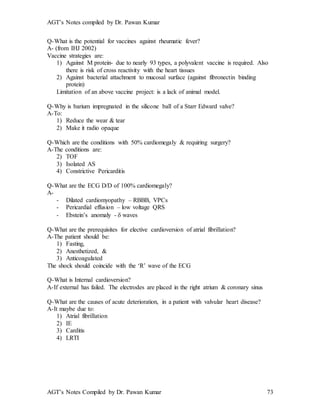 AGT’s Notes compiled by Dr. Pawan Kumar
AGT’s Notes Compiled by Dr. Pawan Kumar 73
Q-What is the potential for vaccines against rheumatic fever?
A- (from IHJ 2002)
Vaccine strategies are:
1) Against M protein- due to nearly 93 types, a polyvalent vaccine is required. Also
there is risk of cross reactivity with the heart tissues
2) Against bacterial attachment to mucosal surface (against fibronectin binding
protein)
Limitation of an above vaccine project: is a lack of animal model.
Q-Why is barium impregnated in the silicone ball of a Starr Edward valve?
A-To:
1) Reduce the wear & tear
2) Make it radio opaque
Q-Which are the conditions with 50% cardiomegaly & requiring surgery?
A-The conditions are:
2) TOF
3) Isolated AS
4) Constrictive Pericarditis
Q-What are the ECG D/D of 100% cardiomegaly?
A-
- Dilated cardiomyopathy – RBBB, VPCs
- Pericardial effusion – low voltage QRS
- Ebstein’s anomaly -  waves
Q-What are the prerequisites for elective cardioversion of atrial fibrillation?
A-The patient should be:
1) Fasting,
2) Anesthetized, &
3) Anticoagulated
The shock should coincide with the ‘R’ wave of the ECG
Q-What is Internal cardioversion?
A-If external has failed. The electrodes are placed in the right atrium & coronary sinus
Q-What are the causes of acute deterioration, in a patient with valvular heart disease?
A-It maybe due to:
1) Atrial fibrillation
2) IE
3) Carditis
4) LRTI
 