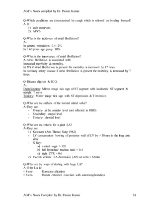 AGT’s Notes compiled by Dr. Pawan Kumar
AGT’s Notes Compiled by Dr. Pawan Kumar 74
Q-Which conditions are characterized by cough which is relieved on bending forward?
A-In
1) arch aneurysm
2) APVS
Q-What is the incidence of atrial fibrillation?
A-
In general population: 0.4- 2%
In > 60 years age group: 10%
Q-What is the importance of atrial fibrillation?
A-Atrial fibrillation is associated with:
Increased morbidity & mortality.
In MS if atrial fibrillation is present the mortality is increased by 17 times
In coronary artery disease if atrial fibrillation is present the mortality is increased by 7
times.
Q-Discuss digoxin & ECG.
A-
Digitalization: Mirror image tick sign of ST segment with isoelectric ST segment &
upright T wave
Toxicity: Mirror image tick sign with ST depression & T inversion
Q-What are the orifices of the normal mitral valve?
A-They are:
- Primary- at the annular level (not affected in RHD)
- Secondary- cuspal level
- Tertiary- chordal level
Q-What are the criteria for a giant LA?
A-They are:
1) Kawazoe (Ann Thorac Surg 1982)
- LV compression- bowing of posterior wall of LV by > 30 mm in the long axis
view
- X Ray:
a) carinal angle > 120
b) left bronchus/ trachea ratio < 0.4
c) right CTR > 0.6
2) Piccolli criteria: LA dimension (AP) on echo > 65mm
Q-What are the ways of dealing with large LA?
A-If the LA is:
< 8 cm- Kawazoe plication
> 8 cm- Batista extended resection with autotransplantation
 