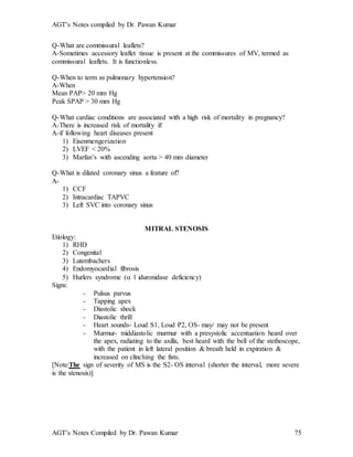 AGT’s Notes compiled by Dr. Pawan Kumar
AGT’s Notes Compiled by Dr. Pawan Kumar 75
Q-What are commissural leaflets?
A-Sometimes accessory leaflet tissue is present at the commissures of MV, termed as
commissural leaflets. It is functionless.
Q-When to term as pulmonary hypertension?
A-When
Mean PAP> 20 mm Hg
Peak SPAP > 30 mm Hg
Q-What cardiac conditions are associated with a high risk of mortality in pregnancy?
A-There is increased risk of mortality if:
A-if following heart diseases present
1) Eisenmengerization
2) LVEF < 20%
3) Marfan’s with ascending aorta > 40 mm diameter
Q-What is dilated coronary sinus a feature of?
A-
1) CCF
2) Intracardiac TAPVC
3) Left SVC into coronary sinus
MITRAL STENOSIS
Etiology:
1) RHD
2) Congenital
3) Lutembachers
4) Endomyocardial fibrosis
5) Hurlers syndrome ( 1 iduronidase deficiency)
Signs:
- Pulsus parvus
- Tapping apex
- Diastolic shock
- Diastolic thrill
- Heart sounds- Loud S1, Loud P2, OS- may/ may not be present
- Murmur- middiastolic murmur with a presystolic accentuation heard over
the apex, radiating to the axilla, best heard with the bell of the stethoscope,
with the patient in left lateral position & breath held in expiration &
increased on clinching the fists.
[Note:The sign of severity of MS is the S2- OS interval (shorter the interval, more severe
is the stenosis)]
 