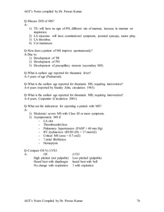 AGT’s Notes compiled by Dr. Pawan Kumar
AGT’s Notes Compiled by Dr. Pawan Kumar 76
Q-Discuss D/D of MS?
A-
1) TS- will have no sign of PH, different site of murmur, increase in murmur on
inspiration
2) LA myxoma- will have constitutional symptoms, postural syncope, tumor plop.
3) LA thrombus.
4) Cor triatriatum
Q-How does a patient of MS improve spontaneously?
A-Due to:
1) Development of TR
2) Development of PH
3) Development of precapillary stenosis (secondary MS)
Q-What is earliest age reported for rheumatic fever?
A-3 years of age (Padmavati).
Q-What is the earliest age reported for rheumatic MS, requiring intervention?
A-6 years (reported by Stanley John, circulation 1983).
Q-What is the earliest age reported for rheumatic MR, requiring intervention?
A-4 years, Carpentier (Circulation 2001).
Q-What are the indications for operating a patient with MS?
A-
1) Moderate/ severe MS with Class III or more symptoms.
2) Asymptomatic MS if
- LA clot
- Thromboembolism
- Pulmonary hypertension (PASP > 60 mm Hg)
- RV dysfunction (RVID (D) > 17 mm/m2)
- Critical MS (area < 0.7 cm2)
- ? atrial fibrillation
- Hemoptysis
Q-Compare OS Vs LVS3.
A- OS LVS3
High pitched (not palpable) Low pitched (palpable)
Heard best with diaphragm heard best with bell
No change with respiration ↑ with expiration
 