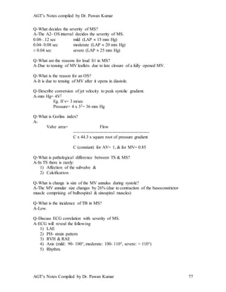 AGT’s Notes compiled by Dr. Pawan Kumar
AGT’s Notes Compiled by Dr. Pawan Kumar 77
Q-What decides the severity of MS?
A-The A2- OS interval decides the severity of MS.
0.08- .12 sec mild (LAP  15 mm Hg)
0.04- 0.08 sec moderate (LAP  20 mm Hg)
 0.04 sec severe (LAP  25 mm Hg)
Q-What are the reasons for loud S1 in MS?
A-Due to tensing of MV leaflets due to late closure of a fully opened MV.
Q-What is the reason for an OS?
A-It is due to tensing of MV after it opens in diastole.
Q-Describe conversion of jet velocity to peak systolic gradient.
A-mm Hg= 4V2
Eg. If v= 3 m/sec
Pressure= 4 x 32= 36 mm Hg
Q-What is Gorlins index?
A-
Valve area= Flow
---------------------------------------------------
C x 44.3 x square root of pressure gradient
C (constant) for AV= 1, & for MV= 0.85
Q-What is pathological difference between TS & MS?
A-In TS there is rarely:
1) Affection of the subvalve &
2) Calcification
Q-What is change is size of the MV annulus during systole?
A-The MV annular size changes by 26% (due to contraction of the basoconstrictor
muscle comprising of bulbospiral & sinospiral muscles)
Q-What is the incidence of TB in MS?
A-Low.
Q-Discuss ECG correlation with severity of MS.
A-ECG will reveal the following
1) LAE
2) PH- strain pattern
3) RVH & RAE
4) Axis (mild: 90- 100°, moderate: 100- 110°, severe: > 110°)
5) Rhythm.
 