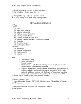 AGT’s Notes compiled by Dr. Pawan Kumar
AGT’s Notes Compiled by Dr. Pawan Kumar 78
Q-How is size of inoue balloon, for BMV, calculated?
A-Size of balloon= {height (cm)/ 10} + 10
Q-During BMV why a pigtail is kept in the aorta?
A-To avoid damage to the NCC during septal puncture.
MITRAL REGURGITATION
Etiology:
Organic-
1) RHD
2) Mitral valve prolapse
3) Infective endocarditis
4) Papillary muscle dysfunction
5) Endomyocardial fibrosis
6) Collagen disorder- Marfans, SLE
7) Ruptured chordae- secondary to infection & trauma
8) Congenital
9) Os primum defect
10) Methysergide therapy
Functional-
1) AV disease
2) Systemic hypertension
3) Cardiomyopathy
4) Ischemia
Signs:
- Waterhammer pulse
- Apex- hyperdynamic
- Systolic murmur
- Heart sounds: S1 soft, P2 loud, widening of A2- P2 split (due to early
closure of MV), LVS3/S4 may be present
- Murmur- A pansystolic blowing murmur, best heard at apex, radiating to
axilla & back (thru’AML) or Lt. Parasternal region (thru’ PML), with
patient in left lateral position, with diaphragm of stethoscope, exercising
(clinching fists), no relation of respiration, flow murmur across MV.
[Note:The sign of severity of MR is the presence of LVS3]
Q-What is Carvallo’s sign?
A-It is to differentiate between TR Vs MR. With inspiration if the loudness of murmur, it
is a TR murmur.
Q-Which MV disease is associated with a midsystolic murmur?
A-MV prolapse.
 