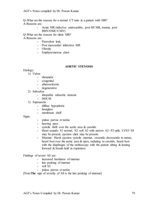 AGT’s Notes compiled by Dr. Pawan Kumar
AGT’s Notes Compiled by Dr. Pawan Kumar 79
Q-What are the reasons for a normal CT ratio in a patient with MR?
A-Reasons are:
- Acute MR (infective endocarditis, post MI MR, trauma, post
BMV/OMC/CMV)
Q-What are the reasons for silent MR?
A-Reasons are:
- Paravalvar leak
- Post myocardial infarction MR
- Obesity
- Emphysematous chest
AORTIC STENOSIS
Etiology:
1) Valvar
- rheumatic
- congenital
- atherosclerotic
- degenerative
2) Subvalvar
- idiopathic subaortic stenosis
- HOCM
3) Supraaortic
- diffuse hypoplastic
- hourglass
- membrane shelf
Signs:
- pulsus parvus et tardus
- heaving apex
- systolic thrill over the aortic area & carotids
- Heart sounds- S1 normal, S2: soft A2 with narrow A2- P2 split, LVS3/ S4
may be present, ejection click may be present.
- Murmur- Harsh ejection systolic murmur, cresendo decresendo in nature,
heard best over the aortic area & apex, radiating to carotids, heard best
with the diaphragm of the stethoscope with the patient sitting & leaning
forward & breath held in expiration.
Findings of severe AS are:
- increased harshness of murmur
- late peaking of murmur
- soft S2
- pulsus parvus et tardus
[Note:The sign of severity of AS is the late peaking of murmur]
 