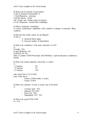 AGT’s Notes compiled by Dr. Pawan Kumar
AGT’s Notes Compiled by Dr. Pawan Kumar 8
Q-What is the O2 demand of myocardium?
A-The O2 demand of myocardium is:
< 25ml/100gm/min- exercising
9 ml/100 gm/min- normal
3ml/ 100 gm/ min- beating empty (on bypass)
0.3 ml/ 100 gm/min- arrested with cardioplegia
Q-What is Ventricular remodeling
A-A series of physiologic adaptations of the ventricles to changes in ventricular filling
conditions.
Q-Why does the cardiac muscle not get fatigued?
A-Due to:
1) Increased blood supply
2) Increased number of mitochondria
Q-What is the contribution of the atrial contraction to CoP?
A-
Normally: 20%
In atrial fibrillation: 0%
In HOCM: 60- 70%
(Thus if a patient of HOCM develops atrial fibrillation, rapid development of pulmonary
edema)
Q-What is the normal pulmonary blood flow in a fetus
A-
- 1st trimester 0%
- 2nd trimester 3%
- 3rd trimester 10%
After birth PVR is 2/3rd of SVR.
Later it falls due to:
- Closure of PDA (within 2 weeks)
- Closure of PFO
Q-What is the saturation of veins at various sites in the body?
A-
- Coronary sinus= 25%
- Infrarenal IVC=60%
- Renal vein= 80%
- Suprahepatic IVC= 70%
Q-What is the normal PVR/ SVR?
A-= 2/10
 