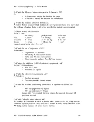 AGT’s Notes compiled by Dr. Pawan Kumar
AGT’s Notes Compiled by Dr. Pawan Kumar 80
Q-What is the difference between degenerative & rheumatic AS?
A-
- In degenerative: mainly first involves the cusps
- In rheumatic: mainly first involves the commissures
Q-What is the incidence of sudden death in AS.
A-Sudden death is considered high traditionally however recent studies have shown that
the incidence of sudden death, in AS, is low (provided the patient is asymptomatic).
Q-Discuss severity of AS on echo.
A-JACC 1998.
Jet velocity peak gradient valve area
Mild < 3m/sec <36 mm Hg >1.5 cm2
Moderate 3-4 m/sec 36- 64 mm Hg 1- 1.5 cm2
Severe > 4 m/sec > 64 mm Hg < 1 cm2
(Area of normal aortic valve= 3- 4 cm2)
Q-What is the rate of progression of AS?
A-As follows:
- Degenerative >> rheumatic
- Jet velocity: 0.3 m/sec/year increase
- Valve area: 0.1 cm2/ year decrease
- Mean transaortic gradient: 7mm Hg/ year increase
Q-What are the guidelines for FU of patient of asymptomatic AS?
A-(JACC 1998) as follows:
- Mild AS: 5 years
- Moderate AS: 2 years
Q-What is the outcome of asymptomatic AS?
A-As follows:
- Excellent prognosis
- Once symptomatic- prompt surgery
Q-What is the incidence of becoming symptomatic in a patient with severe AS?
A-
- 40% are symptomatic by 2 years
- 80% are symtomatic by 3 years
(hence strict FU is required for these patients, but can wait for surgery till
symptoms appear).
Q-What is Gallverdin dissociation of AS?
A-Described by Gallaverdin in 1925. In patients with a severe calcific AS, a high velocity
ventricular ejection produces a loud midsystolic murmur in aortic area & vibrations of the
AV during systole creates a soft apical musical murmur.
 